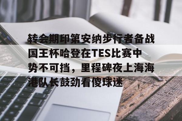皇冠体育-关于转会期印第安纳步行者备战国王杯哈登在TES比赛中势不可挡，里程碑夜上海海港队长鼓劲看傻球迷的信息