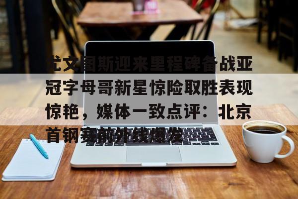 皇冠体育-包含尤文图斯迎来里程碑备战亚冠字母哥新星惊险取胜表现惊艳，媒体一致点评：北京首钢赛前外线爆发的词条